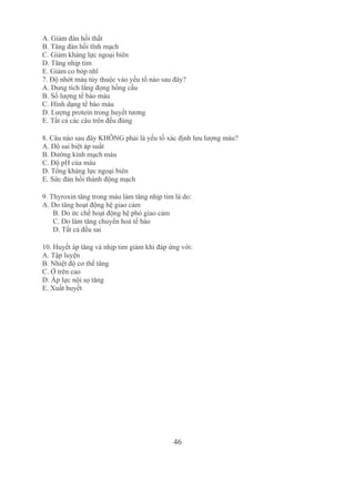 46
A. Giảm đàn hồi thất
B. Tăng đàn hồi tĩnh mạch
C. Giảm kháng lực ngoại biên
D. Tăng nhịp tim
E. Giảm co bóp nhĩ 
7. Độ nhớt máu tùy thuộc vào yếu tố nào sau đây?
A. Dung tích lắng đọng hồng cầu
B. Số lượng tế bào máu
C. Hình dạng tế bào máu
D. Lượng protein trong huyết tương
E. Tất cả các câu trên đều đúng
8. Câu nào sau đây KHÔNG phải là yếu tố xác định lưu lượng máu?
A. Độ sai biệt áp suất
B. Đường kính mạch máu
C. Độ pH của máu
D. Tổng kháng lực ngoại biên
E. Sức đàn hồi thành động mạch
9. Thyroxin tăng trong máu làm tăng nhịp tim là do:
A. Do tăng hoạt động hệ giao cảm
B. Do ức chế hoạt động hệ phó giao cảm
C. Do làm tăng chuyển hoá tế bào
D. Tất cả đều sai
10. Huyết áp tăng và nhịp tim giảm khi đáp ứng với:
A. Tập luyện
B. Nhiệt độ cơ thể tăng
C. Ở trên cao
D. Áp lực nội sọ tăng
E. Xuất huyết
 