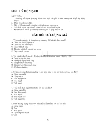 47
SINH LÝ HỆ MẠCH
MỤC TIÊU: 
1. Trình  bày  về  huyết  áp  động  mạch:  các  loại,  các  yếu  tố  ảnh  hưởng  đến  huyết  áp  động 
mạch.
2. Phân tích về mạch đập.
3. Nói về hệ mao mạch:cấu trúc, chức năng của mao mạch.
4. Mô tả về mạch  bạch huyết và vai trò của mạch bạch huyết.
5. Giải thích về huyết áp tĩnh mạch và các yếu tố giúp máu về tim.
CÂU HỎI TỰ LƯỢNG GIÁ
1. Yếu tố nào sau đây sẽ làm giảm áp suất đẩy (hiệu áp) ở động mạch?
A. Giảm sức đàn động mạch
B. Giảm sức đàn tĩnh mạch
C. Giảm thể tích máu
D. Tăng áp suất tĩnh mạch trung ương
E. Tăng co thắt cơ tim
2. Tất  cả các yếu tố sau đây đều làm tăng huyết áp động mạch, NGOẠI TRỪ:
A. Cung lượng tim tăng
B. Kháng lực ngoại biên tăng
C. Tổng thể tích máu tăng
D. Sức đàn hồi thành mạch tăng
E. Độ nhớt máu tăng
3. Sự trao đổi các chất dinh dưỡng và khí giữa máu và mô xảy ra tại nơi nào sau đây?
A. Động mạch chủ
B. Động mạch
C. Tiểu động mạch
D. Mao mạch
E. Tĩnh mạch
4. Tổng thiết diện mạch lớn nhất ở nơi nào sau đây?
A. Động mạch lớn
B. Tiểu động mạch
C. Mao mạch
D. Tĩnh mạch nhỏ
E. Tĩnh mạch lớn
5. Bình thường lượng máu được phân bố nhiều nhất ở nơi nào sau đây 
A. Động mạch
B. Tim
C. Mao mạch
D. Hệ thống tĩnh mạch
E. Gan 
1
3
 