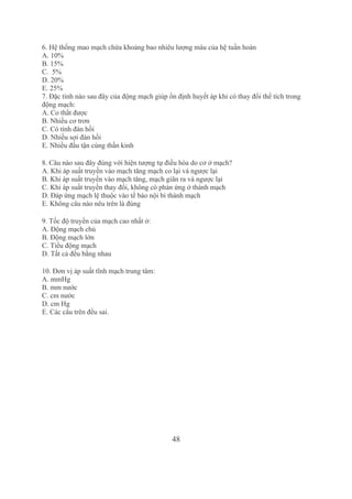 48
6. Hệ thống mao mạch chứa khoảng bao nhiêu lượng máu của hệ tuần hoàn
A. 10%
B. 15%
C.  5%
D. 20%
E. 25%
7. Đặc tính nào sau đây của động mạch giúp ổn định huyết áp khi có thay đổi thể tích trong 
động mạch:
A. Co thắt được
B. Nhiều cơ trơn
C. Có tính đàn hồi
D. Nhiều sợi đàn hồi
E. Nhiều đầu tận cùng thần kinh
8. Câu nào sau đây đúng với hiện tượng tự điều hòa do cơ ở mạch?
A. Khi áp suất truyền vào mạch tăng mạch co lại và ngược lại
B. Khi áp suất truyền vào mạch tăng, mạch giãn ra và ngược lại
C. Khi áp suất truyền thay đổi, không có phản ứng ở thành mạch
D. Đáp ứng mạch lệ thuộc vào tế bào nội bì thành mạch
E. Không câu nào nêu trên là đúng
9. Tốc độ truyền của mạch cao nhất ở:
A. Động mạch chủ
B. Động mạch lớn
C. Tiểu động mạch
D. Tất cả đều bằng nhau
10. Đơn vị áp suất tĩnh mạch trung tâm:
A. mmHg
B. mm nước
C. cm nước
D. cm Hg
E. Các câu trên đều sai.
Tải bản FULL (94 trang): https://bit.ly/2Nv7Jcj
Dự phòng: fb.com/TaiHo123doc.net
 