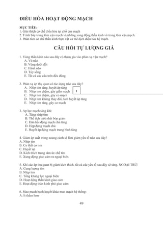 49
ĐIỀU HÒA HOẠT ĐỘNG MẠCH
MỤC TIÊU:
1. Giải thích cơ chế điều hòa tại chỗ của mạch
2. Trình bày trung tâm vận mạch và những xung động thần kinh và trung tâm vận mạch.
3. Phân tích cơ chế thần kinh thực vật và thể dịch điều hòa hệ mạch.
CÂU HỎI TỰ LƯỢNG GIÁ
1. Vùng thần kinh nào sau đây có tham gia vào phản xạ vận mạch?
A. Vỏ não
B. Vùng dưới đồi
C. Hành não
D. Tủy sống
E. Tất cả các câu trên đều đúng
2. Phản xạ áp thụ quan có tác dụng nào sau đây?
A. Nhịp tim tăng, huyết áp tăng
B. Nhịp tim chậm, gây giãn mạch
C. Nhịp tim chậm, gây co mạch
D. Nhịp tim không thay đổi, làm huyết áp tăng
E. Nhịp tim tăng, gây co mạch
3. Ap lực mạch tăng khi:
 A. Tăng nhịp tim
 B. Thể tích một nhát bóp giảm
 C. Đàn hồi động mạch chủ tăng
 D. Hẹp động mạch chủ
 E. Huyết áp động mạch trung bình tăng
4. Giảm áp suất trong xoang cảnh sẽ làm giảm yếu tố nào sau đây?
A. Nhịp tim
B. Co thắt cơ tim
C. Huyết áp
D. Kích thích trung tâm ức chế tim
E. Xung động giao cảm ra ngoại biên
5. Khi các áp thụ quan bị giảm kích thích, tất cả các yếu tố sau đây sẽ tăng, NGOẠI TRỪ:
A. Cung lượng tim
B. Nhịp tim
C. Tổng kháng lực ngoại biên
D. Hoạt động thần kinh giao cảm
E. Hoạt động thần kinh phó giao cảm
6. Mao mạch bạch huyết khác mao mạch hệ thống:
A. Ít thấm hơn
1
4
Tải bản FULL (94 trang): https://bit.ly/2Nv7Jcj
Dự phòng: fb.com/TaiHo123doc.net
 