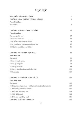 5
MỤC LỤC
MỤC TIÊU MÔN SINH LÝ HỌC  7
CHƯƠNG I: ĐẠI CƯƠNG VỀ SINH LÝ HỌC  8
Phạm Đình Lựu
Bài mở đầu  9
CHƯƠNG II: SINH LÝ HỌC TẾ BÀO 16
Phạm Đình Lựu
Đại cương về tế bào 17
1. Cấu trúc của tế bào 18
2. Hệ thống chức năng của tế bào 28
3. Sự vận chuyển vật chất qua màng tế bào 42
4. Điều hòa họat động của tế bào 56
CHƯƠNG III: SINH LÝ HỌC MÁU 65
Thái Hồng Ha
Đại cương 66
5. Sinh lý huyết tương 67
6. Sinh lý hồng cầu 74
7. Sinh lý bạch cầu 84
8. Sinh lý tiểu cầu và quá trình cầm máu 101
9. Nhóm máu 109
CHƯƠNG IV: SINH LÝ TUẦN HÒAN 115
Phan Ngọc Tiến
Đại cương 116
10. Đặc điểm về giải phẫu – mô học và hoạt động điện của tim 117
11. Chức năng bơm máu của tim 131
12. Điều hòa hoạt dộng tim 138
13. Sinh lý hệ mạch 144
14. Điều hòa hoạt động mạch 156
CHƯƠNG V: SINH LÝ HÔ HẤP 162
 