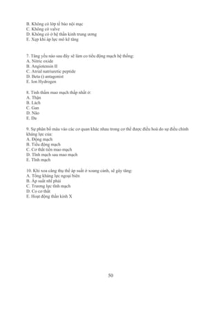 50
B. Không có lớp tế bào nội mạc
C. Không có valve
D. Không có ở hệ thần kinh trung ương
E. Xẹp khi áp lực mô kẽ tăng
7. Tăng yếu nào sau đây sẽ làm co tiểu động mạch hệ thống:
A. Nitric oxide
B. Angiotensin II
C. Atrial natriuretic peptide
D. Beta () antagonist
E. Ion Hydrogen
8. Tính thấm mao mạch thấp nhất ở:
A. Thận
B. Lách
C. Gan
D. Não
E. Da
9. Sự phân bố máu vào các cơ quan khác nhau trong cơ thể được điều hoà do sự điều chỉnh 
kháng lực của:
A. Động mạch 
B. Tiểu động mạch
C. Cơ thắt tiền mao mạch
D. Tĩnh mạch sau mao mạch 
E. Tĩnh mạch
10. Khi xoa căng thụ thể áp suất ở xoang cảnh, sẽ gây tăng:
A. Tổng kháng lực ngoại biên
B. Áp suất nhĩ phải
C. Trương lực tĩnh mạch
D. Co cơ thất
E. Hoạt động thần kinh X 
3136079
 