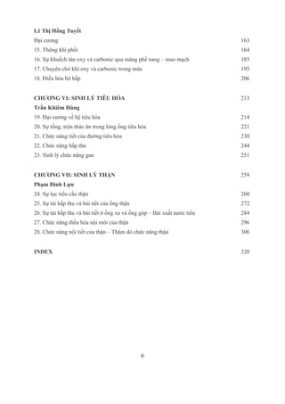 6
Lê Thị Hồng Tuyết
Đại cương 163
15. Thông khí phổi 164
16. Sự khuếch tán oxy và carbonic qua màng phế nang – mao mạch 185
17. Chuyên chở khí oxy và carbonic trong máu 195
18. Điều hòa hô hấp 206
CHƯƠNG VI: SINH LÝ TIÊU HÓA 213
Trần Khiêm Hùng
19. Đại cương về hệ tiêu hóa 214
20. Sự tống, trộn thức ăn trong lòng ống tiêu hóa 221
21. Chức năng tiết của đường tiêu hóa 230
22. Chức năng hấp thu 244
23. Sinh lý chức năng gan 251
CHƯƠNG VII: SINH LÝ THẬN  259
Phạm Đình Lựu
24. Sự lọc tiểu cầu thận 260
25. Sự tái hấp thu và bài tiết của ống thận 272
26. Sự tái hấp thu và bài tiết ở ống xa và ống góp – Bài xuất nước tiểu 284
27. Chức năng điều hòa nội môi của thận 296
28. Chức năng nội tiết của thận – Thăm dò chức năng thận 306
INDEX 320
  
 