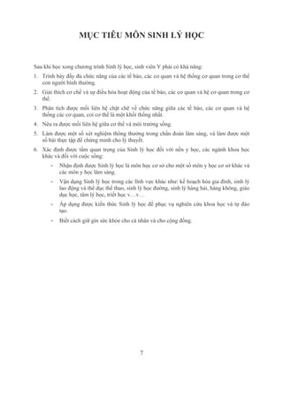 7
MỤC TIÊU MÔN SINH LÝ HỌC
Sau khi học xong chương trình Sinh lý học, sinh viên Y phải có khả năng:
1. Trình bày đầy đủ chức năng của các tế bào, các cơ quan và hệ thống cơ quan trong cơ thể 
con người bình thường.
2. Giải thích cơ chế và sự điều hòa hoạt động của tế bào, các cơ quan và hệ cơ quan trong cơ 
thể.
3. Phân tích được mối liên hệ chặt chẽ về chức năng giữa các tế bào, các cơ quan và hệ 
thống các cơ quan, coi cơ thể là một khối thống nhất.
4. Nêu ra được mối liên hệ giữa cơ thể và môi trường sống.
5. Làm được một số xét nghiệm thông thường trong chẩn đoán lâm sàng, và làm được một 
số bài thực tập để chứng minh cho lý thuyết.
6. Xác định được tầm quan trọng của Sinh lý học đối với nền y học, các ngành khoa học 
khác và đối với cuộc sống:
­ Nhận định được Sinh lý học là môn học cơ sở cho một số môn y học cơ sở khác và 
các môn y học lâm sàng.
­ Vận dụng Sinh lý học trong các lĩnh vực khác như: kế hoạch hóa gia đình, sinh lý 
lao động và thể dục thể thao, sinh lý học đường, sinh lý hàng hải, hàng không, giáo 
dục học, tâm lý học, triết học v…v…
­ Áp dụng được kiến thức Sinh lý học để phục vụ nghiên cứu khoa học và tự đào 
tạo.
­ Biết cách giữ gìn sức khỏe cho cá nhân và cho cộng đồng.
 