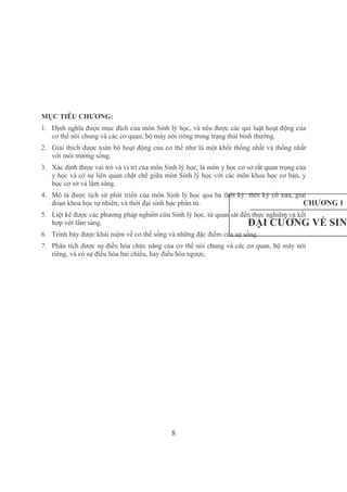 8
MỤC TIÊU CHƯƠNG:
1. Định nghĩa được mục đích của môn Sinh lý học, và nêu được các qui luật hoạt động của 
cơ thể nói chung và các cơ quan, bộ máy nói riêng trong trạng thái bình thường.
2. Giải thích được toàn bộ hoạt động của cơ thể như là một khối thống nhất và thống nhất 
với môi trường sống.
3. Xác định được vai trò và vị trí của môn Sinh lý học, là môn y học cơ sở rất quan trọng của 
y học và có sự liên quan chặt chẽ giữa môn Sinh lý học với các môn khoa học cơ bản, y 
học cơ sở và lâm sàng.
4. Mô tả được lịch sử phát triển của môn Sinh lý học qua ba thời kỳ: thời kỳ cổ xưa, giai 
đoạn khoa học tự nhiên, và thời đại sinh học phân tử.
5. Liệt kê được các phương pháp nghiên cứu Sinh lý học, từ quan sát đến thực nghiệm và kết 
hợp với lâm sàng.
6. Trình bày được khái niệm về cơ thể sống và những đặc điểm của sự sống.
7. Phân tích được sự điều hòa chức năng của cơ thể nói chung và các cơ quan, bộ máy nói 
riêng, và có sự điều hòa hai chiều, hay điều hòa ngược.
CHƯƠNG 1
ĐẠI CƯƠNG VỀ SINH
 