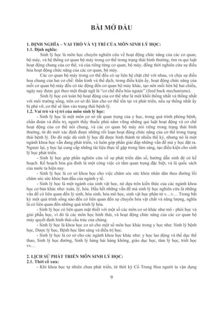 9
BÀI MỞ ĐẦU
1. ĐỊNH NGHĨA – VAI TRÒ VÀ VỊ TRÍ CỦA MÔN SINH LÝ HỌC:
1.1. Định nghĩa:
Sinh lý học là môn học chuyên nghiên cứu về hoạt động chức năng của các cơ quan, 
bộ máy, và hệ thống cơ quan bộ máy trong cơ thể trong trạng thái bình thường, tìm ra qui luật 
hoạt động chung của cơ thể, và của riêng từng cơ quan, bộ máy, đồng thời nghiên cứu sự điều 
hòa hoạt động chức năng của các cơ quan, bộ máy.
Các cơ quan bộ máy trong cơ thể đều có sự liên hệ chặt chẽ với nhau, và chịu sự điều 
hoa chung của hai cơ chế: thần kinh và thể dịch, trong điều kiện ấy, hoạt động chức năng của 
mỗi cơ quan bộ máy đều có tác động đến cơ quan bộ máy khác, tạo nên mối liên hệ hai chiều, 
ngày nay được gọi theo một thuật ngữ là “cơ chế điều hòa ngược” (feed back mechanisms).
Sinh lý học coi toàn bộ hoạt động của cơ thể như là một khối thống nhất và thống nhất 
với môi trường sống, trên cơ sở đó làm cho cơ thể tồn tại và phát triển, nếu sự thống nhất ấy 
bị phá vỡ, cơ thể sẽ lâm vào trạng thái bệnh lý.
1.2. Vai trò và vị trí của môn sinh lý học:
­ Sinh lý học là một môn cơ sở rất quan trọng của y học, trong quá trình phòng bệnh, 
chẩn đoán và điều trị, người thầy thuốc phải nắm vững những qui luật hoạt động và cơ chế 
hoạt  động  của  cơ  thể  nói  chung,  và  các  cơ  quan  bộ  máy  nói  riêng  trong  trạng  thái  bình 
thường, từ đó mới xác định được những rối loạn hoạt động chức năng của cơ thể trong trạng 
thái bệnh lý. Do đó mặc dù sinh lý học đã được hình thành từ nhiều thế kỷ, nhưng nó là một 
ngành khoa học vẫn đang phát triển, và luôn góp phần giải đáp những vấn đề mà y học đặt ra. 
Ngược lại, y học lại cung cấp những tài liệu thực tế gặp trong lâm sàng, tạo điều kiện cho sinh 
lý học phát triển.
­ Sinh lý học góp phần nghiên cứu về sự phát triển dân số, hướng dẫn sinh đẻ có kế 
hoạch. Kế hoạch hóa gia đình là một công việc có tầm quan trọng đặc biệt, và là quốc sách 
của nước ta hiện nay.
­ Sinh lý học là cơ sở khoa học cho việc chăm sóc sức khỏe nhân dân theo đường lối 
chăm sóc sức khỏe ban đầu của ngành y tế.
­ Sinh lý học là một ngành của sinh vật học, nó dựa trên kiến thức của các ngành khoa 
học cơ bản khác như: toán, lý, hóa. Hầu hết những vấn đề mà sinh lý học nghiên cứu là những 
vấn đề có liên quan đến lý sinh, hóa sinh, hóa mô học, sinh vật học phân tử v…v… Trong bất 
kỳ một quá trình sống nào đều có liên quan đến sự chuyển hóa vật chất và năng lượng, nghĩa 
là có liên quan đến những quá trình lý hóa.
­ Sinh lý học có liên quan mật thiết với một số các môn cơ sở khác như mô ­ phôi học và 
giải phẫu học, vì đó là các môn học hình thái, và hoạt động chức năng của các cơ quan bộ 
máy quyết định hình thái cấu trúc của chúng.
­ Sinh lý học là khoa học cơ sở cho một số môn học khác trong y học như: Sinh lý bệnh 
học, Dược lý học, Bệnh học lâm sàng và điều trị học.
­ Sinh lý học là cơ sở cho các ngành khoa học khác như: y học lao động và thể dục thể 
thao, Sinh lý học đường, Sinh lý hàng hải hàng không, giáo dục học, tâm lý học, triết học 
vv…
2. LỊCH SỬ PHÁT TRIỂN MÔN SINH LÝ HỌC:
2.1. Thời cổ xưa:
­ Khi khoa học tự nhiên chưa phát triển, từ thời kỳ Cổ Trung Hoa người ta vận dụng 
 