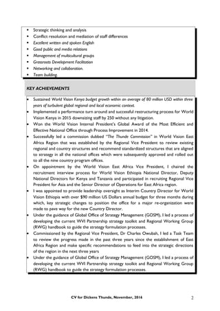  Strategic thinking and analysis
 Conflict resolution and mediation of staff differences
 Excellent written and spoken English
 Good public and media relations
 Management of multicultural groups
 Grassroots Development Facilitation
 Networking and collaboration.
 Team building.
KEY ACHIEVEMENTS
• Sustained World Vision Kenya budget growth within an average of 80 million USD within three
years of turbulent global regional and local economic context.
• Implemented a performance turn around and successful restructuring process for World
Vision Kenya in 2015 downsizing staff by 250 without any litigation.
• Won the World Vision Internal President’s Global Award of the Most Efficient and
Effective National Office through Process Improvement in 2014.
• Successfully led a commission dubbed “The Thunde Commission” in World Vision East
Africa Region that was established by the Regional Vice President to review existing
regional and country structures and recommend standardized structures that are aligned
to strategy in all the national offices which were subsequently approved and rolled out
to all the nine country program offices.
• On appointment by the World Vision East Africa Vice President, I chaired the
recruitment interview process for World Vision Ethiopia National Director, Deputy
National Directors for Kenya and Tanzania and participated in recruiting Regional Vice
President for Asia and the Senior Director of Operations for East Africa region.
• I was appointed to provide leadership oversight as Interim Country Director for World
Vision Ethiopia with over $90 million US Dollars annual budget for three months during
which, key strategic changes to position the office for a major re-organization were
made to pave way for the new Country Director.
• Under the guidance of Global Office of Strategy Management (GOSM), I led a process of
developing the current WVI Partnership strategy toolkit and Regional Working Group
(RWG) handbook to guide the strategy formulation processes.
• Commissioned by the Regional Vice President, Dr Charles Owubah, I led a Task Team
to review the progress made in the past three years since the establishment of East
Africa Region and make specific recommendations to feed into the strategic directions
of the region in the next three years
• Under the guidance of Global Office of Strategy Management (GOSM), I led a process of
developing the current WVI Partnership strategy toolkit and Regional Working Group
(RWG) handbook to guide the strategy formulation processes.
CV for Dickens Thunde, November, 2016 2
 