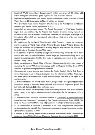 • Sustained World Vision Kenya budget growth within an average of 80 million USD
within three years of turbulent global regional and local economic context
• Implemented a performance turn around and successful restructuring process for World
Vision Kenya in 2015 downsizing staff by 250 without any litigation.
• Won the World Vision Internal President’s Global Award of the Most Efficient and Effective
National Office through Process Improvement in 2014.
• Successfully led a commission dubbed “The Thunde Commission” in World Vision East Africa
Region that was established by the Regional Vice President to review existing regional and
country structures and recommend standardized structures that are aligned to strategy in all
the national offices which were subsequently approved and rolled out to all the nine country
program offices.
• On appointment by the World Vision East Africa Vice President, I chaired the recruitment
interview process for World Vision Ethiopia National Director, Deputy National Directors for
Kenya and Tanzania and participated in recruiting Regional Vice President for Asia and the
Senior Director of Operations for East Africa region.
• I was appointed to provide leadership oversight as Interim Country Director for World Vision
Ethiopia with over $90 million US Dollars annual budget for three months during which, key
strategic changes to position the office for a major re-organization were made to pave way for
the new Country Director.
• Under the guidance of Global Office of Strategy Management (GOSM), I led a process of
developing the current WVI Partnership strategy toolkit and Regional Working Group (RWG)
handbook to guide the strategy formulation processes.
• Commissioned by the Regional Vice President, Dr Charles Owubah, I led a Task Team to
review the progress made in the past three years since the establishment of East Africa Region
and make specific recommendations to feed into the strategic directions of the region in the
next three years.
• As National Director for World Vision Malawi, I engineered a management performance
turn-around leading to reinstated donor confidence and substantial programme growth from
$20 million US Dollars to $35 million cash in six years.
• World Vision Malawi was transformed under my leadership to move from a low investment
priority country to the highest priority country in Southern Africa for the seven years (1996 to
2003).
• As an Independent Consultant, I conducted research on “The Impact of food Aid on Children
in food insecure Environments” sponsored by Food Program Management Group (FPMG). This
study was focused on World Vision food aid programmes in Ethiopia and Tanzania in 2006.
• As an Independent Consultant, I conducted a two week comprehensive development
facilitation training for over (40) forty Programme managers and Senior Management members
of World Vision Swaziland in 2007.
• Conducted a food security baseline survey for Blantyre Arch-diocese Catholic Commission for
Justice and Peace (CCJP) in Phalombe, Thyolo and Chiladzulu districts of Malawi in 2007.
CV for Dickens Thunde, November, 2016 3
 