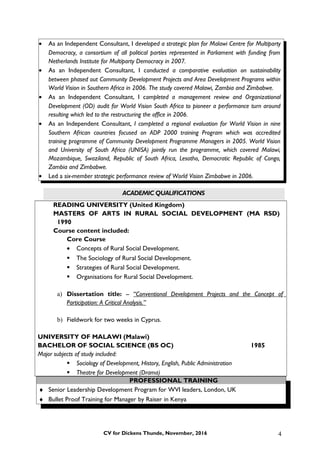 • As an Independent Consultant, I developed a strategic plan for Malawi Centre for Multiparty
Democracy, a consortium of all political parties represented in Parliament with funding from
Netherlands Institute for Multiparty Democracy in 2007.
• As an Independent Consultant, I conducted a comparative evaluation on sustainability
between phased out Community Development Projects and Area Development Programs within
World Vision in Southern Africa in 2006. The study covered Malawi, Zambia and Zimbabwe.
• As an Independent Consultant, I completed a management review and Organizational
Development (OD) audit for World Vision South Africa to pioneer a performance turn around
resulting which led to the restructuring the office in 2006.
• As an Independent Consultant, I completed a regional evaluation for World Vision in nine
Southern African countries focused on ADP 2000 training Program which was accredited
training programme of Community Development Programme Managers in 2005. World Vision
and University of South Africa (UNISA) jointly run the programme, which covered Malawi,
Mozambique, Swaziland, Republic of South Africa, Lesotho, Democratic Republic of Congo,
Zambia and Zimbabwe.
• Led a six-member strategic performance review of World Vision Zimbabwe in 2006.
ACADEMIC QUALIFICATIONS
READING UNIVERSITY (United Kingdom)
MASTERS OF ARTS IN RURAL SOCIAL DEVELOPMENT (MA RSD)
1990
Course content included:
Core Course
• Concepts of Rural Social Development.
 The Sociology of Rural Social Development.
 Strategies of Rural Social Development.
 Organisations for Rural Social Development.
a) Dissertation title: -- “Conventional Development Projects and the Concept of
Participation: A Critical Analysis.”
b) Fieldwork for two weeks in Cyprus.
UNIVERSITY OF MALAWI (Malawi)
BACHELOR OF SOCIAL SCIENCE (BS OC) 1985
Major subjects of study included:
 Sociology of Development, History, English, Public Administration
 Theatre for Development (Drama)
PROFESSIONAL TRAINING
♦ Senior Leadership Development Program for WVI leaders, London, UK
♦ Bullet Proof Training for Manager by Raiser in Kenya
CV for Dickens Thunde, November, 2016 4
 