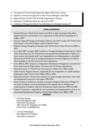 ♦ The Speed of Trust training Program by Stephen MR Covey in Kenya
♦ Diploma in Financial management for Non Finance Managers, South Africa.
♦ Balanced Score Card for Not for Profit Organizations, Indonesia
♦ Pathways to Leadership Levels one and two for WVI.
♦ Certificate in Management skills for Rural Development at Reading University, UK
WORK EXPERIENCE
REFEREES
1. Dr Charles Owubah,
Partnership Regional Leader,
World Vision International,
300 I, Street, NE, Washington, DC 20002,
Email: charles_owubah@wvi.org
2. Dr Victor Madziakapita
Africa Regional Vice President,
Living Water International
CV for Dickens Thunde, November, 2016
 National Director, World Vision Kenya since 2013 to-date reporting to East Africa
Regional Director and the Board. I am responsible for 900 staff and responsible for a
budget of $91
 Director, Regional Strategy and Strategic Initiatives, June 2011 to-date with World Vision
International in East Africa Region, based in Nairobi, Kenya.
 Regional Strategy Management Specialist with World Vision in East Africa from 2009 to
2011.
 From April 2007 to August 2009 worked as a Strategy Development Specialist for World
Vision International for the World Vision International Partnership based in Malawi as a
home country international staff. I was responsible for providing guidance to the global
Partnership of World Vision in strategy development and ensure alignment of national
office strategies to the key documents of the organization.
 From 2005 to 2007, I became an Independent Development Management Consultant for
Non- Governmental Organizations, Churches and Civil Society organizations.
 National Director for World Vision International in Malawi from 1996 to 2003.
 CIDA Country Program Director responsible for the management of a CIDA multiyear
funded grant within World Vision Malawi.1993 to 1996.
 Operations Director, World Vision Malawi to provide strategic leadership in both relief
and development programs in the region 1990-1993.
 Senior Projects Coordinators and later promoted to Regional Operations Manager for
the North of Malawi to provide leadership of the regional team in designing and
implanting both emergency relief and development projects between 1987 and 1989.
 Projects Coordinator, responsible for the coordination and implementation of up to six
Community Development Projects in World Vision Malawi from 1985 to 1987
5
 