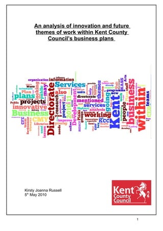 An analysis of innovation and future
     themes of work within Kent County
          Council’s business plans




Kirsty Joanna Russell
5th May 2010




                                            1
 