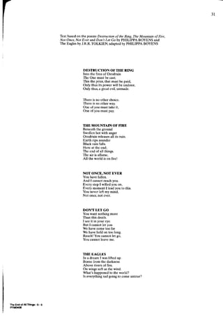 -tl




                          Text based on the poems Destruction of the Ring,The Mountain of Fire,
                          Not Once,Not Ever and Don't Let Goby PHILIPPA BOYENS and
                          Tbe Eaglesby J.R.R.TOLKIEN, adaptedby PHILIPPA BOYENS




                                         DESTRUCTION OF THE RING
                                         Into the fires of Orodruin
                                         The One must be cast;
                                         This the price,that must be paid,
                                         Only thus its power will be undone,
                                         Only thuq a grcat evil, unmade.


                                         There is no other choicc.
                                         There is no other way.
                                         One of you must take it,
                                         One of you must pay.



                                         THE MOUNTAIN OF FIRE
                                         Beneaththe glound
                                         Swollenhot with anger
                                         Orodruin releases its ruin.
                                                            all
                                         Earth dps asunder
                                         Black rain falls
                                         Here at the end;
                                         The end of all things.
                                         The air is allame,
                                         All the world is on fire!



                                         NOT ONCE, NOT EVER
                                         You have fallen.
                                         And I cannot reachyou.
                                         Evcry step I willed you on,
                                         Every moment I lead you to this.
                                         You never left rny mind,
                                         Not once,not ever.



                                         DON"T LET GO
                                         You want nothing more
                                         Than this death.
                                         I seeit in your eye.
                                         But I cannotlet you
                                         We have come too far
                                         We have held on too long.
                                         Reach!You cannotlet go,
                                         You cannot leaveme.



                                         THE EAGLES
                                         In a dream I waslifted up.
                                         Bome lrom the darkness
                                         Above rivers of fire.
                                         On wingssoft as the wind.
                                         What's happenedto the world?
                                         Is everythingsadgoing to come untrue?




Ih6 End ol A Things-I-9
PFM(XS
 