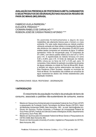 Pesticidas: R.Ecotoxicol. e Meio Ambiente, Curitiba, v. 11, jan./dez. 2001 77Pesticidas: R.Ecotoxicol. e Meio Ambiente, Curitiba, v. 11, p. 77-92, jan./dez. 2001
AVALIAÇÃO DA PRESENÇA DE PESTICIDAS N-METILCARBAMATOS
E SEUS PRODUTOS DE DEGRADAÇÃO NAS ÁGUAS DA REGIÃO DE
PARÁ DE MINAS (MG) BRASIL
FABRÍCIO VILELA PARREIRA *
EUCLER B. PANIAGO **
CIOMARA RABELO DE CARVALHO ***
ROBSON JOSÉ DE CÁSSIA FRANCO AFONSO ****
Os pesticidas N-metilcarbamatos e alguns de seus
metabólitos são altamente tóxicos para o homem e o meio
ambiente. Por esta razão desenvolveu-se método analítico
utilizando extração em fase sólida e cromatografia líquida de
alta eficiência com detector de ultravioleta (CLAE/UV) para
análise destes compostos em amostras de água. O método
apresentou índice de recuperação para 10 compostos de
57 a 99%, com desvio padrão relativo (CV) de 5,67 a 7,67%
para n=6. A repetitividade do método forneceu CV entre
5,94 a 8,46% para n=6. O limite de detecção do método
(MDL) situou-se na faixa de 0,07 a 0,38 µg/L para 10
compostos. Este método foi aplicado na análise de amostras
de águas coletadas na cidade de Pará de Minas-MG, Brasil,
e também em alguns pontos selecionados nas bacias dos
Rios Paciência e Bom Sucesso, situadas no município de
Pará de Minas. Os resultados das análises em amostras de
água mostraram-se abaixo dos limites estabelecidos pela
legislação brasileira.
PALAVRAS-CHAVE: ÁGUA; PESTICIDAS - DEGRADAÇÃO.
1 INTRODUÇÃO
O crescimento da população mundial e da produção de bens de
consumo, associado a padrões não-sustentáveis de consumo, exerce
* Mestre em Geoquímica Ambiental pela Universidade Federal de Ouro Preto (UFOP)
e pesquisador da Fundação Centro Tecnológico de Minas Gerais (CETEC), Setor
de Medições Ambientais (SAM), Belo Horizonte - MG. (e-mail: fabricio@cetec.br).
** Doutor em Química, Purdue University, e Professor da Universidade Federal de
Ouro Preto (UFOP), Instituto de Ciências Exatas e Biológicas (ICEB), Departamento
de Química, Ouro Preto, MG.
*** Mestre em Química pela Universidade Federal de Minas Gerais e Pesquisadora do
CETEC-SAM, Belo Horizonte, MG.
**** Doutor em Química pela University of London, Inglaterra e Pesquisador do CETEC,
Belo Horizonte, MG.
 