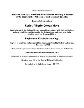 [obverse of the University’s seal]
The Rector and Keeper of the Pontifical Bolivarian University at Medellín
in the Department of Antioquía of the Republic of Colombia
Since our beloved graduate
Carlos Alberto Correa Maya
has discharged all the studies which are required in accordance with the Constitutions,
statutes, regulations, and decrees for the first academic grades, we have gladly
admitted him to the degree and title of
Engineer in Electrotechnology,
in proof of which fact we have signed this diploma, confirmed by the University’s seal,
on December 19, 1978.
[There follow the signatures and stamps of the Rector, the Dean, two Examiners, and the Archivist.]
Presented at Medellín on December 19, 1978
[There follow the signatures and stamps of the Governor of Antioquía and the Secretary of Exercises.]
Noted on page 485 of the Book of Diploma Registration
Account given at Medellin on January 24, 1979
 