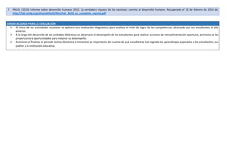 7. PNUD. (2010) Informe sobre desarrollo humano 2010. La verdadera riqueza de las naciones: camino al desarrollo humano. Recuperado el 12 de febrero de 2016 de
http://hdr.undp.org/sites/default/files/hdr_2010_es_complete_reprint.pdf
ORIENTACIONES PARA LA EVALUACIÓN
 Al inicio de las actividades escolares se aplicará una evaluación diagnóstica para analizar el nivel de logro de las competencias alcanzado por los estudiantes el año
anterior.
 A lo largo del desarrollo de las unidades didácticas se observará el desempeño de los estudiantes para realizar acciones de retroalimentación oportuna, asimismo se les
proporcionará oportunidades para mejorar su desempeño.
 Asimismo al finalizar el periodo lectivo (bimestre o trimestre) es importante dar cuenta de qué estudiantes han logrado los aprendizajes esperados a los estudiantes, sus
padres y la institución educativa.
 