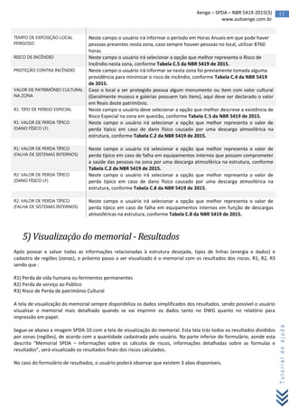 11Aenge – SPDA – NBR 5419-2015(3)
www.autoenge.com.br
Tutorialdeajuda
TEMPO DE EXPOSIÇÃO LOCAL
PERIGOSO
Neste campo o usuário irá informar o período em Horas Anuais em que pode haver
pessoas presentes nesta zona, caso sempre houver pessoas no local, utilizar 8760
horas.
RISCO DE INCÊNDIO Neste campo o usuário irá selecionar a opção que melhor representa o Risco de
Incêndio nesta zona, conforme Tabela C.5 da NBR 5419 de 2015.
PROTEÇÃO CONTRA INCÊNDIO Neste campo o usuário irá informar se nesta zona foi previamente tomada alguma
providência para minimizar o risco de incêndio, conforme Tabela C.4 da NBR 5419
de 2015.
VALOR DE PATRIMÔNIO CULTURAL
NA ZONA
Caso o local a ser protegido possua algum monumento ou item com valor cultural
(Geralmente museus e galerias possuem tais itens), aqui deve ser declarado o valor
em Reais deste patrimônio.
R1: TIPO DE PERIGO ESPECIAL Neste campo o usuário deve selecionar a opção que melhor descreve a existência de
Risco Especial na zona em questão, conforme Tabela C.5 da NBR 5419 de 2015.
R1: VALOR DE PERDA TÍPICO
(DANO FÍSICO LF)
Neste campo o usuário irá selecionar a opção que melhor representa o valor de
perda típico em caso de dano físico causado por uma descarga atmosférica na
estrutura, conforme Tabela C.2 da NBR 5419 de 2015.
R1: VALOR DE PERDA TÍPICO
(FALHA DE SISTEMAS INTERNOS)
Neste campo o usuário irá selecionar a opção que melhor representa o valor de
perda típico em caso de falha em equipamentos internos que possam comprometer
a saúde das pessoas na zona por uma descarga atmosférica na estrutura, conforme
Tabela C.2 da NBR 5419 de 2015.
R2: VALOR DE PERDA TÍPICO
(DANO FÍSICO LF)
Neste campo o usuário irá selecionar a opção que melhor representa o valor de
perda típico em caso de dano físico causado por uma descarga atmosférica na
estrutura, conforme Tabela C.8 da NBR 5419 de 2015.
R2: VALOR DE PERDA TÍPICO
(FALHA DE SISTEMAS INTERNOS)
Neste campo o usuário irá selecionar a opção que melhor representa o valor de
perda típico em caso de falha em equipamentos internos em função de descargas
atmosféricas na estrutura, conforme Tabela C.8 da NBR 5419 de 2015.
5) Visualização do memorial - Resultados
Após povoar e salvar todas as informações relacionadas à estrutura desejada, tipos de linhas (energia e dados) e
cadastro de regiões (zonas), o próximo passo a ser visualizado é o memorial com os resultados dos riscos. R1, R2, R3
sendo que :
R1) Perda de vida humana ou ferimentos permanentes
R2) Perda de serviço ao Público
R3) Risco de Perda de patrimônio Cultural
A tela de visualização do memorial sempre disponibiliza os dados simplificados dos resultados, sendo possível o usuário
visualizar o memorial mais detalhado quando se vai imprimir os dados tanto no DWG quanto no relatório para
impressão em papel.
Segue-se abaixo a imagem SPDA-10 com a tela de visualização do memorial. Esta tela trás todos os resultados divididos
por zonas (regiões), de acordo com a quantidade cadastrada pelo usuário. Na parte inferior do formulário, aonde esta
descrito “Memorial SPDA – Informações sobre os cálculos de riscos, informações detalhadas sobre as formulas e
resultados”, será visualizado os resultados finais dos riscos calculados.
No caso do formulário de resultados, o usuário poderá observar que existem 3 abas disponíveis.
 