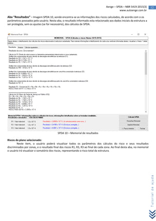12Aenge – SPDA – NBR 5419-2015(3)
www.autoenge.com.br
Tutorialdeajuda
Aba “Resultados” – Imagem SPDA 10, aonde encontra-se as informações dos riscos calculados, de acordo com o os
parâmetros povoados pelo usuário. Nesta aba, o resultado informado esta relacionado aos dados iniciais da estrutura a
ser protegida, sem os ajustes (se for necessário), dos cálculos de SPDA.
SPDA 10 – Memorial de resultados
Riscos do plano selecionado:
Neste item, o usuário poderá visualizar todos os parâmetros dos cálculos do risco e seus resultados
discriminados por zonas, e o resultado final dos riscos R1, R3, R3 ao final de cada zona. Ao final desta aba, no memorial
o usuário irá visualizar o somatório dos riscos, representando o risco total da estrutura.
 