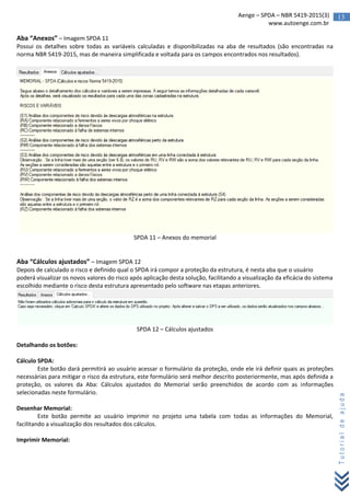 13Aenge – SPDA – NBR 5419-2015(3)
www.autoenge.com.br
Tutorialdeajuda
Aba “Anexos” – Imagem SPDA 11
Possui os detalhes sobre todas as variáveis calculadas e disponibilizadas na aba de resultados (são encontradas na
norma NBR 5419-2015, mas de maneira simplificada e voltada para os campos encontrados nos resultados).
SPDA 11 – Anexos do memorial
Aba “Cálculos ajustados” – Imagem SPDA 12
Depois de calculado o risco e definido qual o SPDA irá compor a proteção da estrutura, é nesta aba que o usuário
poderá visualizar os novos valores do risco após aplicação desta solução, facilitando a visualização da eficácia do sistema
escolhido mediante o risco desta estrutura apresentado pelo software nas etapas anteriores.
SPDA 12 – Cálculos ajustados
Detalhando os botões:
Cálculo SPDA:
Este botão dará permitirá ao usuário acessar o formulário da proteção, onde ele irá definir quais as proteções
necessárias para mitigar o risco da estrutura, este formulário será melhor descrito posteriormente, mas após definida a
proteção, os valores da Aba: Cálculos ajustados do Memorial serão preenchidos de acordo com as informações
selecionadas neste formulário.
Desenhar Memorial:
Este botão permite ao usuário imprimir no projeto uma tabela com todas as informações do Memorial,
facilitando a visualização dos resultados dos cálculos.
Imprimir Memorial:
 