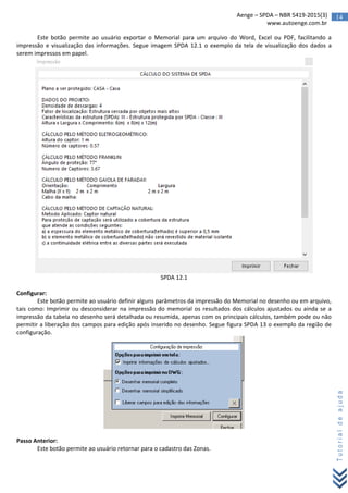 14Aenge – SPDA – NBR 5419-2015(3)
www.autoenge.com.br
Tutorialdeajuda
Este botão permite ao usuário exportar o Memorial para um arquivo do Word, Excel ou PDF, facilitando a
impressão e visualização das informações. Segue imagem SPDA 12.1 o exemplo da tela de visualização dos dados a
serem impressos em papel.
SPDA 12.1
Configurar:
Este botão permite ao usuário definir alguns parâmetros da impressão do Memorial no desenho ou em arquivo,
tais como: Imprimir ou desconsiderar na impressão do memorial os resultados dos cálculos ajustados ou ainda se a
impressão da tabela no desenho será detalhada ou resumida, apenas com os principais cálculos, também pode ou não
permitir a liberação dos campos para edição após inserido no desenho. Segue figura SPDA 13 o exemplo da região de
configuração.
Passo Anterior:
Este botão permite ao usuário retornar para o cadastro das Zonas.
 