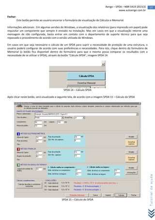 15Aenge – SPDA – NBR 5419-2015(3)
www.autoenge.com.br
Tutorialdeajuda
Fechar:
Este botão permite ao usuário encerrar o formulário de visualização de Cálculos e Memorial.
Informações adicionais : Em algumas versões do Windows, a visualização dos relatórios (para impressão em papel) pode
requisitar um componente que sempre é enviado na instalação. Mas em casos em que a visualização retorne uma
mensagem de não configurada, basta entrar em contato com o departamento de suporte técnico para que seja
repassado o procedimento de acordo com a versão utilizada do Windows.
Em casos em que seja necessário o cálculo de um SPDA para suprir a necessidade de proteção de uma estrutura, o
usuário poderá configurar de acordo com suas preferências e necessidades. Para isto, clique dentro do formulário de
Memorial (o botão fica disponível dentro do formulário para que o mesmo possa comparar os resultados com a
necessidade de se utilizar o SPDA), através do botão “Cálculo SPDA”, imagem SPDA 14.
SPDA 14 – Cálculo SPDA
Após clicar neste botão, será visualizado a seguinte tela, de acordo com a imagem SPDA 15 – Cálculo do SPDA
SPDA 15 – Cálculo do SPDA
 