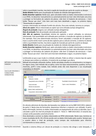 17Aenge – SPDA – NBR 5419-2015(3)
www.autoenge.com.br
Tutorialdeajuda
sobre a quantidade inserida, mas dará a opção de inserção por parte do usuário se desejar.
Botão Modelo: Botão para visualização do modelo do método eletrogeométrico
Botão Desenhar captores: Botão que, após calculados todos os dados relacionados à estrutura
e ao SPDA, irá desenhar manualmente ou automaticamente (se tiver sido informado uma área
a proteger no formulário de cadastro de planos- vide item 1) Cadastro de estruturas -> item
botão “Buscar por área”. Este item será mais bem detalhado a seguir, no próximo tópico
“Desenhando os captores”.
MÉTODO FRANKLIN Campos relacionados ao método Franklin de cálculos. Para este método, teremos os campos:
Altura do captor: Altura relacionada ao captor que será utilizado (campo obrigatório)
Ângulo de proteção: ângulo a ser utilizado (campo obrigatório)
Raio de proteção: Raio de proteção calculado pela aplicação
Qtd. Min de captores: Quantidade mínima de captores a serem utilizados na estrutura
selecionada. Esta quantidade será utilizada para controlar a inserção de captores no desenho.
Por exemplo. Para uma determinada estrutura, foram calculadas a inserção de 10 captores.
Caso o usuário tente inserir acima de dez captores para o cálculo corrente, o sistema irá alertar
sobre a quantidade inserida, mas dará a opção de inserção por parte do usuário se desejar.
Botão Modelo: Botão para visualização do modelo do método eletrogeométrico
Botão Desenhar captores: Botão que, após calculados todos os dados relacionados à estrutura
e ao SPDA, irá desenhar manualmente ou automaticamente (se tiver sido informado uma área
a proteger no formulário de cadastro de planos- vide item 1) Cadastro de estruturas -> item
botão “Buscar por área”. Este item será mais bem detalhado a seguir, no próximo tópico
Lembrando-se que o que muda é o método utilizado. Pode-se utilizar o mesmo tipo de captor
se desejar para ambos os métodos. A maneira de se proteger que altera.
MÉTODO DA GAIOLA DE
FARADAY
Método de proteção utilizando malhas. Serão calculadas amalha no comprimento e na largura.
Em alguns casos, este método não se aplica, como nos tipos estacionamento, quadras, torres e
chaminés, perfil e área isolada. Este método ainda não está disponível a sua visualização
automática no desenho.
CALCULAR DESCIDAS E
CONDUTORES
HORIZONTAIS
Os cálculos adicionais de descidas são baseados nas tabelas da norma NBR 5419-2015, tabela 6
da parte 3. Nesta área do formulário, deveremos informar o material a ser utilizado. A partir
desta informação, teremos os dados relacionados ao espaçamento de entre as descidas, que é
calculado a partir do nível de proteção da tabela 4 – Parte 3 – NBR 5419-2015. O restante dos
campos serão povoados automaticamente.
CONCLUSÕES Área destinada a concluir os dados relacionados ao SPDA selecionado. Neste caso, teremos os
novos resultados do R1, R2 e R3 de acordo com os dados informados pelo usuário. Sempre que
o usuário altera o nível de proteção, estes campos são recalculados para informar
corretamente os novos valores.
PROTEÇÕES ADICIONAIS Quando o sistema efetua um cálculo de proteção e o mesmo não atinge o valor desejado, é
 