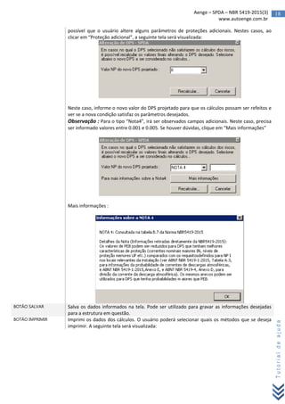 18Aenge – SPDA – NBR 5419-2015(3)
www.autoenge.com.br
Tutorialdeajuda
possível que o usuário altere alguns parâmetros de proteções adicionais. Nestes casos, ao
clicar em “Proteção adicional”, a seguinte tela será visualizada:
Neste caso, informe o novo valor do DPS projetado para que os cálculos possam ser refeitos e
ver se a nova condição satisfaz os parâmetros desejados.
Observação : Para o tipo “Nota4”, irá ser observados campos adicionais. Neste caso, precisa
ser informado valores entre 0.001 e 0.005. Se houver dúvidas, clique em “Mais informações”
Mais informações :
BOTÃO SALVAR Salva os dados informados na tela. Pode ser utilizado para gravar as informações desejadas
para a estrutura em questão.
BOTÃO IMPRIMIR Imprimi os dados dos cálculos. O usuário poderá selecionar quais os métodos que se deseja
imprimir. A seguinte tela será visualizada:
 