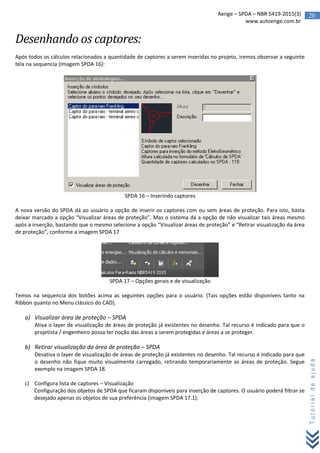 20Aenge – SPDA – NBR 5419-2015(3)
www.autoenge.com.br
Tutorialdeajuda
Desenhando os captores:
Após todos os cálculos relacionados a quantidade de captores a serem inseridas no projeto, iremos observar a seguinte
tela na sequencia (Imagem SPDA 16):
SPDA 16 – Inserindo captores
A nova versão do SPDA dá ao usuário a opção de inserir os captores com ou sem áreas de proteção. Para isto, basta
deixar marcado a opção “Visualizar áreas de proteção”. Mas o sistema dá a opção de não visualizar tais áreas mesmo
após a inserção, bastando que o mesmo selecione a opção “Visualizar áreas de proteção” e “Retirar visualização da área
de proteção”, conforme a imagem SPDA 17
SPDA 17 – Opções gerais e de visualização
Temos na sequencia dos botões acima as seguintes opções para o usuário. (Tais opções estão disponíveis tanto na
Ribbon quanto no Menu clássico do CAD).
a) Visualizar área de proteção – SPDA
Ativa o layer de visualização de áreas de proteção já existentes no desenho. Tal recurso é indicado para que o
projetista / engenheiro possa ter noção das áreas a serem protegidas e áreas a se proteger.
b) Retirar visualização da área de proteção – SPDA
Desativa o layer de visualização de áreas de proteção já existentes no desenho. Tal recurso é indicado para que
o desenho não fique muito visualmente carregado, retirando temporariamente as áreas de proteção. Segue
exemplo na imagem SPDA 18.
c) Configura lista de captores – Visualização
Configuração dos objetos de SPDA que ficaram disponíveis para inserção de captores. O usuário poderá filtrar se
desejado apenas os objetos de sua preferência (imagem SPDA 17.1).
 