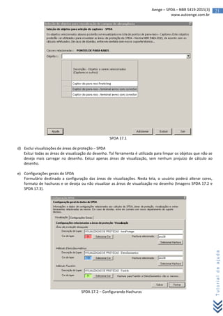 21Aenge – SPDA – NBR 5419-2015(3)
www.autoenge.com.br
Tutorialdeajuda
SPDA 17.1
d) Exclui visualizações de áreas de proteção – SPDA
Exlcui todas as áreas de visualização do desenho. Tal ferramenta é utilizada para limpar os objetos que não se
deseja mais carregar no desenho. Exlcui apenas áreas de visualização, sem nenhum prejuízo de cálculo ao
desenho.
e) Configurações gerais do SPDA
Formulário destinado a configuração das áreas de visualizações. Nesta tela, o usuário poderá alterar cores,
formato de hachuras e se deseja ou não visualizar as áreas de visualização no desenho (Imagens SPDA 17.2 e
SPDA 17.3).
SPDA 17.2 – Configurando Hachuras
 