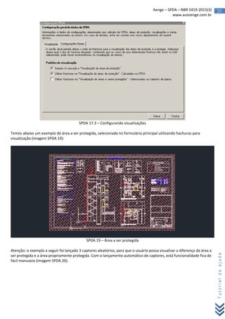 22Aenge – SPDA – NBR 5419-2015(3)
www.autoenge.com.br
Tutorialdeajuda
SPDA 17.3 – Configurando visualizações
Temos abaixo um exemplo de área a ser protegida, selecionada no formulário principal utilizando hachuras para
visualização (imagem SPDA 19):
SPDA 19 – Área a ser protegida
Atenção: o exemplo a seguir foi lançado 3 captores aleatórios, para que o usuário possa visualizar a diferença da área a
ser protegida e a área propriamente protegida. Com o lançamento automático de captores, está funcionalidade fica de
fácil manuseio (imagem SPDA 20).
 