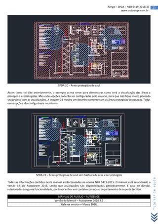 23Aenge – SPDA – NBR 5419-2015(3)
www.autoenge.com.br
Tutorialdeajuda
SPDA 20 – Áreas protegidas de azul
Assim como foi dito anteriormente, o exemplo acima serve para demonstrar como será a visualização das áreas a
proteger e as protegidas. Mas estas opções poderão ser configuradas pelo usuário, para que não fique muito povoado
seu projeto com as visualizações. A imagem 21 mostra um desenho somente com as áreas protegidas destacadas. Todas
essas opções são configuráveis no sistema.
SPDA 21 – Áreas protegidas de azul sem hachura da área a ser protegida
Todas as informações contidas neste manual estão baseadas na norma NBR 5419-2015. O manual está relacionado a
versão 9.5 do Autopower 2016, sendo que atualizações são disponibilizadas periodicamente. E caso de dúvidas
relacionadas à alguma funcionalidade, por favor entrar em contato com nosso departamento de suporte técnico.
MANUAL DE AUXÍLIO – AUTOENGE
Versão do Manual – Autopower 2016 9.5
Release version – Março 2016
 