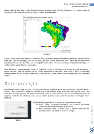 4Aenge – SPDA – NBR 5419-2015(3)
www.autoenge.com.br
Tutorialdeajuda
cidade. Caso já saiba qual o valor da sua densidade desejada, pode informar diretamente no campo e salvar as
informações. Para maior detalhamento, segue a imagem SPDA-3a abaixo :
SPDA-3a
Campo “Salvar cidade como padrão” – Em muitos casos, os projetos desenvolvidos pelos engenheiros e projetistas são
feitos para uma mesma região. Para que não tenha que ficar sempre informando qual a cidade de um determinado
projeto ao criar um novo desenho, você poderá padronizar a cidade selecionada para que sempre venha carregada no
seu formulário, agilizando assim sua seleção...
Após selecionar a cidade desejada, clique em “Selecionar”. Assim o formulário será fechado e estará selecionado a
cidade desejada. Você irá verificar que no campo “Densidade de descargas” estará com o valor da densidade
selecionada pelo usuário, mas caso seja preciso, o mesmo poderá alterar e salvar o valor desejado para este campo em
questão.
DICA DE NAVEGAÇÃO !
O Autopower SPDA – NBR 5419-2015 possui um sistema de navegação entre seus formulários, facilitando assim a
maneira como o usuário irá navegar e trabalhar com as informações necessárias para o cálculos dos riscos. Cada
formulário do sistema possui um botão de “Próximo passo” e “Passo anterior”. Por ser o primeiro formulário de
cadastro, o cadastro de estruturas possui apenas o botão próximo passo, conforme visualizado na imagem abaixo
(SPDA-4):
Botão inicial de navegação do formulário de cadastro de estruturas.
1) Botão “Fechar” -> Fecha o formulário caso o usuário não queira
continuar o lançamento dos dados de estruturas.
2) Botão “Próximo passo” -> Segue para o próximo formulário de
cadastro, no caso o cadastro de Linhas de energia.
SPDA-4
 