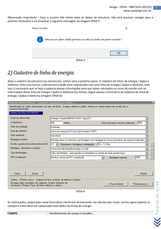 5Aenge – SPDA – NBR 5419-2015(3)
www.autoenge.com.br
Tutorialdeajuda
Observação importante : Caso o usuário não tenha salvo os dados da estrutura, não será possível navegar para o
próximo formulário e irá visualizar a seguinte mensagem da imagem SPDA-5:
SPDA-5
2) Cadastro de linha de energia
Após o cadastro da estrutura (ou estruturas), iremos para o próximo passo. O cadastro de linhas de energia / dados e
telefonia. Pela nova norma, cada estrutura pode estar relacionada com uma linha de energia / dados e telefonia. Com
isso, é necessário que se faça o cadastro dessas informações para que sejam calculados os riscos de acordo com as
informações desta linha de energia / dados e telefonia (ou linhas). Segue abaixo o formulário de cadastro de linha de
energia / dados e telefonia (imagem SPDA-6):
SPDA-6
As informações cadastradas neste formulário interferem diretamente nos cálculos dos riscos. Vamos agora explicar os
campos e como deve ser cadastrado estes dados de linhas de energia.
CAMPO Detalhamento do campo e funções...
 