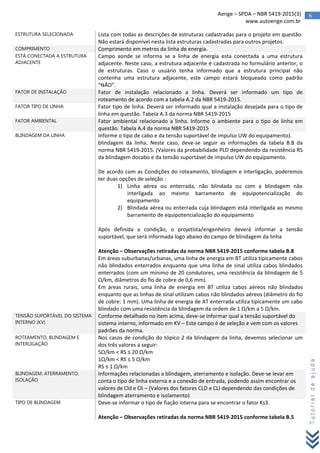 6Aenge – SPDA – NBR 5419-2015(3)
www.autoenge.com.br
Tutorialdeajuda
ESTRUTURA SELECIONADA Lista com todas as descrições de estruturas cadastradas para o projeto em questão.
Não estará disponível nesta lista estruturas cadastradas para outros projetos.
COMPRIMENTO Comprimento em metros da linha de energia.
ESTÁ CONECTADA A ESTRUTURA
ADJACENTE
Campo aonde se informa se a linha de energia esta conectada a uma estrutura
adjacente. Neste caso, a estrutura adjacente é cadastrada no formulário anterior, o
de estruturas. Caso o usuário tenha informado que a estrutura principal não
contenha uma estrutura adjacente, este campo estará bloqueado como padrão
“NÃO”.
FATOR DE INSTALAÇÃO Fator de instalação relacionado a linha. Deverá ser informado um tipo de
roteamento de acordo com a tabela A.2 da NBR 5419-2015.
FATOR TIPO DE LINHA Fator tipo de linha. Deverá ser informado qual a instalação desejada para o tipo de
linha em questão. Tabela A.3 da norma NBR 5419-2015
FATOR AMBIENTAL Fator ambiental relacionado a linha. Informe o ambiente para o tipo de linha em
questão. Tabela A.4 da norma NBR 5419-2015
BLINDAGEM DA LINHA Informe o tipo de cabo e da tensão suportável de impulso UW do equipamento).
blindagem da linha. Neste caso, deve-se seguir as informações da tabela B.8 da
norma NBR 5419-2015. (Valores da probabilidade PLD dependendo da resistência RS
da blindagem docabo e da tensão suportável de impulso UW do equipamento.
De acordo com as Condições do roteamento, blindagem e interligação, poderemos
ter duas opções de seleção :
1) Linha aérea ou enterrada, não blindada ou com a blindagem não
interligada ao mesmo barramento de equipotencialização do
equipamento
2) Blindada aérea ou enterrada cuja blindagem está interligada ao mesmo
barramento de equipotencialização do equipamento
Após definida a condição, o projetista/engenheiro deverá informar a tensão
suportável, que será informada logo abaixo do campo de blindagem da linha
Atenção – Observações retiradas da norma NBR 5419-2015 conforme tabela B.8
Em áreas suburbanas/urbanas, uma linha de energia em BT utiliza tipicamente cabos
não blindados enterrados enquanto que uma linha de sinal utiliza cabos blindados
enterrados (com um mínimo de 20 condutores, uma resistência da blindagem de 5
Ω/km, diâmetros do fio de cobre de 0,6 mm).
Em áreas rurais, uma linha de energia em BT utiliza cabos aéreos não blindados
enquanto que as linhas de sinal utilizam cabos não blindados aéreos (diâmetro do fio
de cobre: 1 mm). Uma linha de energia de AT enterrada utiliza tipicamente um cabo
blindado com uma resistência da blindagem da ordem de 1 Ω/km a 5 Ω/km.
TENSÃO SUPORTÁVEL DO SISTEMA
INTERNO (KV)
Conforme detalhado no item acima, deve-se informar qual a tensão suportável do
sistema interno, informado em KV – Este campo é de seleção e vem com os valores
padrões da norma.
ROTEAMENTO, BLINDAGEM E
INTERLIGAÇÃO
Nos casos de condição do tópico 2 da blindagem da linha, devemos selecionar um
dos três valores a seguir:
5Ω/km < RS ≤ 20 Ω/km
1Ω/km < RS ≤ 5 Ω/km
RS ≤ 1 Ω/km
BLINDAGEM, ATERRAMENTO,
ISOLAÇÃO
Informações relacionadas a blindagem, aterramento e isolação. Deve-se levar em
conta o tipo de linha externa e a conexão de entrada, podendo assim encontrar os
valores de Cld e Cli – (Valores dos fatores CLD e CLI dependendo das condições de
blindagem aterramento e isolamento)
TIPO DE BLINDAGEM Deve-se informar o tipo de fiação interna para se encontrar o fator Ks3.
Atenção – Observações retiradas da norma NBR 5419-2015 conforme tabela B.5
 