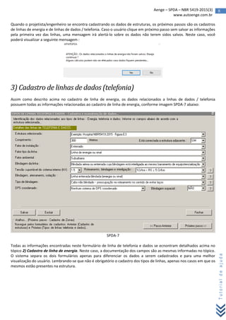 8Aenge – SPDA – NBR 5419-2015(3)
www.autoenge.com.br
Tutorialdeajuda
Quando o projetista/engenheiro se encontra cadastrando os dados de estruturas, os próximos passos são os cadastros
de linhas de energia e de linhas de dados / telefonia. Caso o usuário clique em próximo passo sem salvar as informações
pela primeira vez das linhas, uma mensagem irá alertá-lo sobre os dados não terem sidos salvos. Neste caso, você
poderá visualizar a seguinte mensagem :
3) Cadastro de linhas de dados (telefonia)
Assim como descrito acima no cadastro de linha de energia, os dados relacionados a linhas de dados / telefonia
possuem todas as informações relacionadas ao cadastro de linha de energia, conforme imagem SPDA-7 abaixo:
SPDA-7
Todas as informações encontradas neste formulário de linha de telefonia e dados se ecnontram detalhados acima no
tópico 2) Cadastro de linha de energia. Neste caso, a documentação dos campos são as mesmas informadas no tópico.
O sistema separa os dois formulários apenas para diferenciar os dados a serem cadastrados e para uma melhor
visualização do usuário. Lembrando-se que não é obrigatório o cadastro dos tipos de linhas, apenas nos casos em que os
mesmos estão presentes na estrutura.
 
