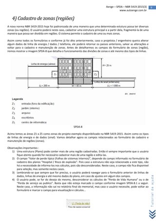9Aenge – SPDA – NBR 5419-2015(3)
www.autoenge.com.br
Tutorialdeajuda
4) Cadastro de zonas (regiões)
A nova norma NBR 5419-2015 hoje foi padronizada de uma maneira que uma determinada estutura possa ter diversas
zonas (ou regiões). O usuário poderá neste caso, cadastrar uma estrutura principal e a partir dela, fragmentá-la de uma
maneira que possa ser dividida em regiões. O sistema permite o cadastro de uma ou mais zonas.
Assim como todos os formulários e conforme já foi dito anteriormente, caso o projetista / engenheiro queira alterar
algum dados de linha de energia / dados / telefonia, ele poderá retornar os passos anteriores, salvar as alterações e
voltar para o cadastro e manutenção de zonas. Antes de detalharmos os campos do formulário de zonas (região),
iremos mostrar a imagem SPDA-8 que detalha o funcionamento das divisões de zonas e até mesmo dos tipos de linhas.
SPDA-8
Acima temos as áreas Z1 a Z5 como zonas do projeto exemplo disponibilizado na NBR 5419-2015. Assim como os tipos
de linhas de energia e de dados (sinal). Vamos detalhar agora os campos relacionados ao formulário de cadastro e
manutenção de regiões (zonas).
Observações importantes :
1) Uma estrutura (Plano) pode conter mais de uma região cadastradas. Então é sempre importante que o usuário
fique atento quando for necessário cadastrar mais de uma região e edita-las.
2) O campo “Valor de perde típico (Falhas de sistemas internos)”, depende do campo informado no formulário de
cadastro dos planos “Hospital / Risco de explosão”. Pois caso a estrutura não seja relacionado a este tipo, não
há a necessidade de informa-los nos cálculos, pois são desconsideradas. Neste caso, o campo não fica disponível
para seleção, mas somente nestes casos.
3) Lembrando-se que sempre que for preciso, o usuário poderá navegar para o formulário anterior de linhas de
dados, linhas de energia e até mesmo dados do plano, em caso de ajustes em algum dos campos.
4) O usuário pode, se for do desejo do mesmo, desconsiderar os cálculos de “Perda de Vida Humana” ou o de
“Perda de serviço ao publico”. Basta que não esteja marcado o campo conforme imagem SPDA-8.1 a seguir.
Neste caso, a informação não sai no relatório final do memorial, mas caso o usuário necessite, pode voltar ao
formulário e marcar o campo para visualização e cálculos...
 