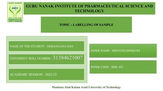 GURU NANAK INSTITUTE OF PHARMACEUTICAL SCIENCE AND
TECHNOLOGY
TOPIC : LABELLING OF SAMPLE
NAME OF THE STUDENT : DEBANGANA DAS
UNIVERSITY ROLL NUMBER : 31384621007
ACADEMIC SESSION : 2022-23
PAPER NAME : HISTOTECHNIQUES
PAPER CODE : BML 455
Maulana Abul Kalam Azad University of Technology
 