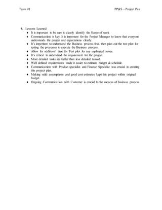 Team #1 PP&S – Project Plan
9. Lessons Learned
 It is important to be sure to clearly identify the Scope of work
 Communication is key. It is important for the Project Manager to know that everyone
understands the project and expectations clearly.
 It’s important to understand the Business process first, then plan out the test pilot for
testing the processes to execute the Business process.
 Allow for additional time for Test pilot for any unplanned issues.
 It’s critical to understand the requirement for the project.
 More detailed tasks are better than less detailed tasked.
 Well defined requirements made it easier to estimate budget & schedule.
 Communication with Product specialist and Finance Specialist was crucial in creating
this project plan.
 Making valid assumptions and good cost estimates kept this project within original
budget.
 Ongoing Communication with Customer is crucial to the success of business process.
 