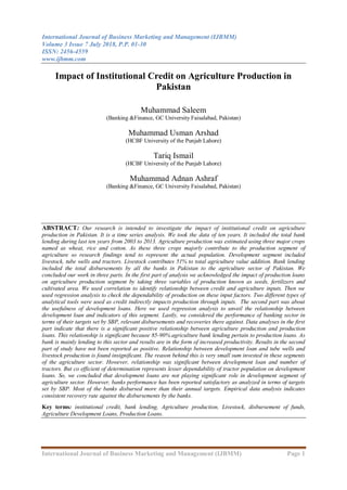 International Journal of Business Marketing and Management (IJBMM)
Volume 3 Issue 7 July 2018, P.P. 01-30
ISSN: 2456-4559
www.ijbmm.com
International Journal of Business Marketing and Management (IJBMM) Page 1
Impact of Institutional Credit on Agriculture Production in
Pakistan
Muhammad Saleem
(Banking &Finance, GC University Faisalabad, Pakistan)
Muhammad Usman Arshad
(HCBF University of the Punjab Lahore)
Tariq Ismail
(HCBF University of the Punjab Lahore)
Muhammad Adnan Ashraf
(Banking &Finance, GC University Faisalabad, Pakistan)
ABSTRACT: Our research is intended to investigate the impact of institutional credit on agriculture
production in Pakistan. It is a time series analysis. We took the data of ten years. It included the total bank
lending during last ten years from 2003 to 2013. Agriculture production was estimated using three major crops
named as wheat, rice and cotton. As these three crops majorly contribute to the production segment of
agriculture so research findings tend to represent the actual population. Development segment included
livestock, tube wells and tractors. Livestock contributes 51% to total agriculture value addition. Bank lending
included the total disbursements by all the banks in Pakistan to the agriculture sector of Pakistan. We
concluded our work in three parts. In the first part of analysis we acknowledged the impact of production loans
on agriculture production segment by taking three variables of production known as seeds, fertilizers and
cultivated area. We used correlation to identify relationship between credit and agriculture inputs. Then we
used regression analysis to check the dependability of production on these input factors. Two different types of
analytical tools were used as credit indirectly impacts production through inputs. The second part was about
the usefulness of development loans. Here we used regression analysis to unveil the relationship between
development loan and indicators of this segment. Lastly, we considered the performance of banking sector in
terms of their targets set by SBP, relevant disbursements and recoveries there against. Data analyses in the first
part indicate that there is a significant positive relationship between agriculture production and production
loans. This relationship is significant because 85-90% agriculture bank lending pertain to production loans. As
bank is mainly lending to this sector and results are in the form of increased productivity. Results in the second
part of study have not been reported as positive. Relationship between development loan and tube wells and
livestock production is found insignificant. The reason behind this is very small sum invested in these segments
of the agriculture sector. However, relationship was significant between development loan and number of
tractors. But co efficient of determination represents lesser dependability of tractor population on development
loans. So, we concluded that development loans are not playing significant role in development segment of
agriculture sector. However, banks performance has been reported satisfactory as analyzed in terms of targets
set by SBP. Most of the banks disbursed more than their annual targets. Empirical data analysis indicates
consistent recovery rate against the disbursements by the banks.
Key terms: institutional credit, bank lending, Agriculture production, Livestock, disbursement of funds,
Agriculture Development Loans, Production Loans.
 
