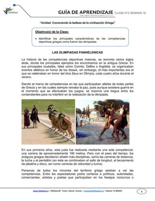 www.villaeduca.cl – VillaEduca® - Crecer. Educar. Innovar – consultas@villaeduca.cl – Historia 3º BÁSICO 6
“Unidad: Conociendo la belleza de la civilización Griega”
LAS OLIMPIADAS PANHELENICAS
La historia de las competencias deportivas masivas, se remonta varios siglos
atrás, donde los principales ejemplos los encontramos en la antigua Grecia. En
sus principales ciudades, tales como Corinto, Delfos o Argólida, se organizaban
eventos atléticos en honor de los dioses, sin embargo, el más importantes era el
que se celebraban en honor del dios Zeus en Olimpia, cada cuatro años durante el
verano.
Siendo el marco de competencias en las que participaban atletas de todas partes
de Grecia y en las cuales siempre reinaba la paz, pues aunque existiera guerra en
el momento que se efectuaban los juegos, se imponía una tregua entre los
contendientes para no interferir en la realización de la olimpiada.
En sus primeros años, esta justa fue realizada mediante una sola competencia:
una carrera de aproximadamente 190 metros. Pero con el paso del tiempo, los
antiguos griegos decidieron añadir más disciplinas, como las carreras de distancia,
la lucha y el pentatlón (en éste se combinaban el salto de longitud, el lanzamiento
de jabalina y disco, así como carreras de velocidad y lucha).
Personas de todos los rincones del territorio griego asistían a ver las
competencias. Entre los espectadores podía contarse a políticos, autoridades,
comerciantes, artistas y poetas que participaban en los festejos nocturnos o
Objetivo(s) de la Clase:
 Identificar los principales caracterisiticas de las competencias
deportivas griegas como fueron las olimpiadas.
CLASE N°2 SEMANA 16
 