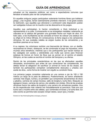 www.villaeduca.cl – VillaEduca® - Crecer. Educar. Innovar – consultas@villaeduca.cl – Historia 3º BÁSICO 7
actuaban en los espacios públicos; así como a espectadores comunes que
llenaban el estadio para ver las competencias.
En aquellos antiguos juegos participaban solamente hombres libres que hablaran
griego, y las mujeres, tenían estrictamente prohibido intervenir. A tal grado existía
la restricción, que aquellas que atrevieran a contravenir esta disposición podían
ser castigadas incluso con la muerte si se les descubría en los juegos.
Aquellos que participaban, lo hacían compitiendo a título individual y no
representando a su polis. Curiosamente no se entregaban medallas; solamente se
colocaba en la cabeza del ganador una guirnalda hecha con hojas de olivo. En
todo caso, a los triunfadores se les concedía el honor de colocar una estatua con
su efigie en la mítica Olimpia. En consecuencia, la fama seguía a los campeones
olímpicos. En sus ciudades natales se erigían bustos de los vencedores y se
escribían poemas en su honor.
A su regreso, los victoriosos recibían una bienvenida de héroes, con un desfile,
recompensa en dinero, obsequios, se les condonaba el pago de impuestos, entre
muchas otros beneficios; mientras que a los participantes que hacían trampa se
les castigaba con azotes y cobrándoles una multa que servía para financiar
estatuas de bronce en honor de Zeus que se ponían en el camino al estadio
Olímpico, en las cuales se escribía el nombre del tramposo y su ofensa.
Dentro de las principales características en las que se efectuaban aquellas
olimpiadas, encontramos que antes de que comenzaran las competencias, los
atletas tenían la obligación de sacrificar un animal en honor de los dioses, así
también los participantes competían completamente desnudos y untados con
aceite de oliva., como forma de mostrar con orgullo su condición física.
Los primeros juegos consistían solamente en una carrera a pie de 185 ó 190
metros (un largo de la pista de atletismo). Posteriormente, se fueron añadiendo
carreras más largas, luchas y el pentatlón que comprendía lanzamientos de disco
y jabalina, carreras de campo traviesa, salto de longitud y lucha libre. Después se
agregaron boxeo, carreras de carros y de caballos con jinetes. Otra de las pruebas
olímpicas fueron los saltos de longitud y una carrera con armaduras puestas. Uno
de los espectáculos más violento era indudablemente el pancracio. Esta era una
lucha casi a muerte entre dos atletas, que combinaba el boxeo y la lucha libre. En
este evento se permitía todo excepto romper dedos, sacar ojos y morder.
Extraído de: http://historiaybiografias.com/juegos_olimpicos/
 