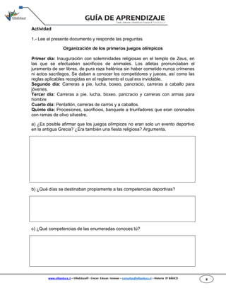 www.villaeduca.cl – VillaEduca® - Crecer. Educar. Innovar – consultas@villaeduca.cl – Historia 3º BÁSICO 8
Actividad
1.- Lee el presente documento y responde las preguntas
Organización de los primeros juegos olímpicos
Primer día: Inauguración con solemnidades religiosas en el templo de Zeus, en
las que se efectuaban sacrificios de animales. Los atletas pronunciaban el
juramento de ser libres, de pura raza helénica sin haber cometido nunca crímenes
ni actos sacrílegos. Se daban a conocer los competidores y jueces, así como las
reglas aplicables recogidas en el reglamento el cual era inviolable.
Segundo día: Carreras a pie, lucha, boxeo, pancracio, carreras a caballo para
jóvenes.
Tercer día: Carreras a pie, lucha, boxeo, pancracio y carreras con armas para
hombre
Cuarto día: Pentatlón, carreras de carros y a caballos.
Quinto día: Procesiones, sacrificios, banquete a triunfadores que eran coronados
con ramas de olivo silvestre.
a) ¿Es posible afirmar que los juegos olímpicos no eran solo un evento deportivo
en la antigua Grecia? ¿Era también una fiesta religiosa? Argumenta.
b) ¿Qué días se destinaban propiamente a las competencias deportivas?
c) ¿Qué competencias de las enumeradas conoces tú?
 
