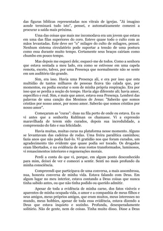 das figuras bíblicas representadas nos vitrais de igrejas. "Já imagino
aonde terminará tudo isto", pensei, e automaticamente comecei a
procurar a saída mais próxima.
Uma das coisas que mais me incomodava era um jovem que estava
em uma das filas superiores do coro. Esteve quase todo o culto com as
mãos levantadas. Este deve ser "o" milagre do culto de milagres, pensei.
Nenhum sistema circulatório pode suportar a tensão de uma postura
como essa durante muito tempo. Certamente seus braços cairiam como
chumbo em pouco tempo.
Mas depois me esqueci dele; esqueci-me de todos. Como a senhora
que estava sentada a meu lado, era como se estivesse em uma capela
remota, exceto, talvez, por uma Presença que normalmente não se sente
em um auditório tão grande.
Sim, era isso. Havia uma Presença ali, e era por isso que esta
multidão de tantos milhares de pessoas ficava tão calada que, por
momentos, eu podia escutar o som de minha própria respiração. Era por
isso que se perdia a noção do tempo. Havia algo diferente ali; havia amor,
específico e real. Sim, e mais que amor, estava essa Presença. Lembrei das
palavras de uma canção dos Meninos de Jesus: "Saberão que somos
cristãos por nosso amor, por nosso amor. Saberão que somos cristãos por
nosso amor".
Começaram as "curas": duas na fila perto de onde eu estava. Eu os
vi antes que a senhorita Kuhlman os chamasse. Vi a expressão
maravilhada de terem sido curados, depois sua incredulidade, a
compreensão do fato e sua felicidade.
Havia muitas, muitas curas na plataforma nesse momento. Alguns
se levantavam das cadeiras de rodas. Uma freira paralítica caminhou;
fazia anos que não podia fazê-lo. Vi gratidão nos que foram curados, um
agradecimento tão evidente que quase podia ser tocado. Os drogados
eram libertados, e na evidência de seus rostos transformados, luminosos,
vi renascimentos interiores e regenerações morais.
Perdi a conta do que vi, porque, em algum ponto desconhecido
para mim, deixei de ver e comecei a sentir. Senti no mais profundo da
minha consciência.
Compreendi que participava de uma conversa, a mais assombrosa,
nua, honesta conversa de minha vida. Estava falando com Deus. Em
algum lugar no meu interior, estava contando a Deus coisas que nunca
tinha sabido antes, ou que não tinha podido ou querido admitir.
Apesar de toda a evidência de minha carne, dos fatos visíveis e
aparentes de minha ocupada vida, o amor e a companhia de meus filhos e
seus amigos, meus próprios amigos, que eram muitos, meus interesses no
mundo, meus hobbies, apesar de toda essa evidência, estava dizendo a
Deus que estava inquieto e sozinho. Profunda, desesperadamente
solitário. Não de gente, nem de coisas. Tinha muito disso. Disse a Deus
 