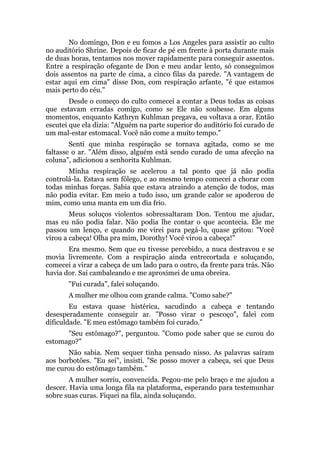 No domingo, Don e eu fomos a Los Angeles para assistir ao culto
no auditório Shrine. Depois de ficar de pé em frente à porta durante mais
de duas horas, tentamos nos mover rapidamente para conseguir assentos.
Entre a respiração ofegante de Don e meu andar lento, só conseguimos
dois assentos na parte de cima, a cinco filas da parede. "A vantagem de
estar aqui em cima" disse Don, com respiração arfante, "é que estamos
mais perto do céu."
Desde o começo do culto comecei a contar a Deus todas as coisas
que estavam erradas comigo, como se Ele não soubesse. Em alguns
momentos, enquanto Kathryn Kuhlman pregava, eu voltava a orar. Então
escutei que ela dizia: "Alguém na parte superior do auditório foi curado de
um mal-estar estomacal. Você não come a muito tempo."
Senti que minha respiração se tornava agitada, como se me
faltasse o ar. "Além disso, alguém está sendo curado de uma afecção na
coluna", adicionou a senhorita Kuhlman.
Minha respiração se acelerou a tal ponto que já não podia
controlá-la. Estava sem fôlego, e ao mesmo tempo comecei a chorar com
todas minhas forças. Sabia que estava atraindo a atenção de todos, mas
não podia evitar. Em meio a tudo isso, um grande calor se apoderou de
mim, como uma manta em um dia frio.
Meus soluços violentos sobressaltaram Don. Tentou me ajudar,
mas eu não podia falar. Não podia lhe contar o que acontecia. Ele me
passou um lenço, e quando me virei para pegá-lo, quase gritou: "Você
virou a cabeça! Olha pra mim, Dorothy! Você virou a cabeça!"
Era mesmo. Sem que eu tivesse percebido, a nuca destravou e se
movia livremente. Com a respiração ainda entrecortada e soluçando,
comecei a virar a cabeça de um lado para o outro, da frente para trás. Não
havia dor. Saí cambaleando e me aproximei de uma obreira.
"Fui curada", falei soluçando.
A mulher me olhou com grande calma. "Como sabe?"
Eu estava quase histérica, sacudindo a cabeça e tentando
desesperadamente conseguir ar. "Posso virar o pescoço", falei com
dificuldade. "E meu estômago também foi curado."
"Seu estômago?", perguntou. "Como pode saber que se curou do
estomago?"
Não sabia. Nem sequer tinha pensado nisso. As palavras saíram
aos borbotões. "Eu sei", insisti. "Se posso mover a cabeça, sei que Deus
me curou do estômago também."
A mulher sorriu, convencida. Pegou-me pelo braço e me ajudou a
descer. Havia uma longa fila na plataforma, esperando para testemunhar
sobre suas curas. Fiquei na fila, ainda soluçando.
 