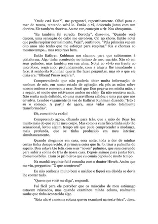 "Onde está Don?", me perguntei, repentinamente. Olhei para o
mar de rostos, tentando achá-lo. Então o vi, descendo junto com um
obreiro. Ele também chorava. Ao me ver, começou a rir. Nos abraçamos.
"Eu também fui curado, Dorothy", disse-me. "Quando você
desceu, uma sensação de calor me envolveu. Caí no choro. Então notei
que podia respirar normalmente. Veja!", continuou. "Pela primeira vez em
oito anos não tenho que me esforçar para respirar." Ria e chorava ao
mesmo tempo... mas respirava bem.
Então Kathryn Kuhlman nos chamou para que subíssemos à
plataforma. Algo tinha acontecido no íntimo de meu marido. Não só em
seus pulmões, mas também em sua alma. Notei ao vê-lo em frente ao
microfone, respirando profundamente, com a alegria lhe inundando a
face. A senhorita Kuhlman queria lhe fazer perguntas, mas só o que ele
dizia era: "Olhem! Posso respirar".
Compreendendo que não poderia obter muita informação de
nenhum de nós, em nosso estado de agitação, ela pôs as mãos sobre
nossos ombros e começou a orar. Senti que Don pegava em minha mão, e
a seguir, só soube que estávamos ambos no chão. Eu não escutava nada.
Não sentia nada definido, só uma maravilhosa calidez e uma paz que nos
envolvia. Lembro vagamente da voz de Kathryn Kuhlman dizendo: "Isto é
só o começo. A partir de agora, suas vidas serão totalmente
transformadas".
Oh, como tinha razão!
Compreendo agora, olhando para trás, que a mão de Deus fez
muito mais do que curar meu corpo. Mas como a cura física tinha sido tão
sensacional, levou algum tempo até que pude compreender a mudança,
mais profunda, que se tinha produzido em meu interior,
simultaneamente.
Quando chegamos em casa, essa noite, toda a dor de minhas
costas tinha desaparecido. A primeira coisa que fiz foi tirar a palmilha do
sapato. Don estava tão feliz com seus "novos" pulmões, que saiu correndo
para subir a colina de trás de nossa casa. Depois saímos para jantar fora.
Comemos bifes. Eram os primeiros que eu comia depois de muito tempo.
Na manhã seguinte fui à consulta com o doutor Hirsch. Assim que
me viu, perguntou: "O que aconteceu?"
Eu não conhecia muito bem o médico e fiquei em dúvida se devia
lhe contar tudo.
"Quero que você me diga", respondi.
Foi fácil para ele perceber que os músculos de meu estômago
estavam relaxados, mas quando examinou minha coluna, realmente
soube que tinha acontecido algo.
"Esta não é a mesma coluna que eu examinei na sexta-feira", disse.
 