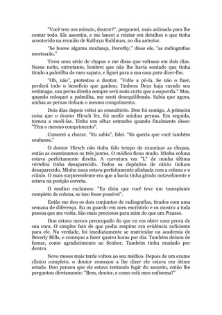 "Você tem um minuto, doutor?", perguntei, mais animada para lhe
contar todo. Ele assentiu, e me lancei a relatar em detalhes o que tinha
acontecido na reunião de Kathryn Kuhlman, no dia anterior.
"Se houve alguma mudança, Dorothy," disse ele, "as radiografias
mostrarão."
Tirou uma série de chapas e me disse que voltasse em dois dias.
Nessa noite, entretanto, lembrei que não lhe havia contado que tinha
tirado a palmilha de meu sapato, e liguei para a sua casa para dizer-lhe.
"Oh, não", protestou o doutor. "Volte a pô-la. Se não o fizer,
perderá todo o benefício que ganhou. Embora Deus haja curado seu
estômago, sua perna direita sempre será mais curta que a esquerda." Mas,
quando coloquei a palmilha, me senti desequilibrada. Sabia que agora,
ambas as pernas tinham o mesmo comprimento.
Dois dias depois voltei ao consultório. Don foi comigo. A primeira
coisa que o doutor Hirsch fez, foi medir minhas pernas. Em seguida,
tornou a medi-las. Tinha um olhar estranho quando finalmente disse:
"Têm o mesmo comprimento".
Comecei a chorar. "Eu sabia", falei. "Só queria que você também
soubesse."
O doutor Hirsch não tinha tido tempo de examinar as chapas,
então as examinamos os três juntos. O médico ficou mudo. Minha coluna
estava perfeitamente direita. A curvatura em "L" de minha última
vértebra tinha desaparecido. Todos os depósitos de cálcio tinham
desaparecido. Minha nuca estava perfeitamente alinhada com a coluna e o
crânio. O mais surpreendente era que a bacia tinha girado notavelmente e
estava na posição correta.
O medico exclamou: "Eu diria que você teve um transplante
completo de coluna, se isso fosse possível".
Então me deu os dois conjuntos de radiografias, tirados com uma
semana de diferença. Eu os guardo em meu escritório e os mostro a toda
pessoa que me visita. São mais preciosos para mim do que um Picasso.
Don estava menos preocupado do que eu em obter uma prova de
sua cura. O simples fato de que podia respirar era evidência suficiente
para ele. Na verdade, foi imediatamente se matricular na academia de
Beverly Hills, e começou a fazer quatro horas por dia. Também deixou de
fumar, como agradecimento ao Senhor. Também tinha mudado por
dentro.
Nove meses mais tarde voltou ao seu médico. Depois de um exame
clínico completo, o doutor começou a lhe dizer ele estava em ótimo
estado. Don pensou que ele estava tentando fugir do assunto, então lhe
perguntou diretamente: "Bem, doutor, e como está meu enfisema?"
 