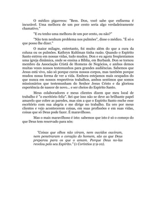 O médico pigarreou: "Bem. Don, você sabe que enfisema é
incurável. Uma melhora de um por cento seria algo verdadeiramente
chamativo."
"E eu tenho uma melhora de um por cento, ou não?"
"Não tem nenhum problema nos pulmões", disse o médico. "É só o
que posso lhe dizer."
O maior milagre, entretanto, foi muito além do que a cura da
coluna ou os pulmões. Kathryn Kuhlman tinha razão. Quando o Espírito
Santo entrou em nossas vidas, tudo mudou. Don e eu agora freqüentamos
uma igreja dinâmica, onde se ensina a Bíblia, em Burbank. Don se tornou
membro da Associação Cristã de Homens de Negócios, e ambos demos
muitas vezes nossos testemunhos para grandes audiências. Sabemos que
Jesus está vivo, não só porque curou nossos corpos, mas também porque
mudou nossa forma de ver a vida. Embora estejamos mais ocupados do
que nunca em nossos respectivos trabalhos, ambos sentimos que somos
missionários que testemunham do Senhor Jesus Cristo e da gloriosa
experiência de nascer de novo... e ser cheios do Espírito Santo.
Meus colaboradores e meus clientes dizem que meu local de
trabalho é "o escritório feliz". Sei que isso não se deve ao brilhante papel
amarelo que cobre as paredes, mas sim a que o Espírito Santo enche esse
escritório com sua alegria e me dirige no trabalho. Eu oro por meus
clientes e vejo acontecerem coisas, em suas profissões e em suas vidas,
coisas que só Deus pode fazer. É maravilhoso.
Mas o mais maravilhoso é isto: sabemos que isto é só o começo do
que Deus tem reservado para nós:
"Coisas que olhos não viram, nem ouvidos ouviram,
nem penetraram o coração do homem, são as que Deus
preparou para os que o amam. Porque Deus no-las
revelou pelo seu Espírito." (1 Coríntios 2:9-10).
 