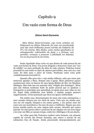Capítulo 9
Um vazio com forma de Deus
Elaine Saint-Germaine
Eliza Elaine Saint-Germaine, cujo nome artístico em
Holywood era Elaine Edwards, foi uma vez proclamada
uma das mais brilhantes jovens estrelas da indústria da
TV e do cinema. Mas Elaine, como muitos apanhados no
enlouquecedor redemoinho da fama e a fortuna, sem
perceber, começou a procurar a felicidade em Satanás,
em vez de procurá-la em Cristo.
Santo Agostinho disse certa vez que dentro de cada pessoa há um
vazio com forma de Deus. Um jovem drogado o descreveu como um "oco
de solidão" no mais profundo da alma de cada criatura. Podemos tentar
preenchê-lo com todos os tipos de amores pervertidos, mas esse oco, esse
vazio, foi feito para o amor de Cristo. Nenhuma outra coisa pode
verdadeiramente preenchê-lo.
Quando olho para trás e vejo minha infância, acho que meus pais
tentavam agradar a Deus. Sempre iam à igreja. Meus primeiros passos
aconteceram entre os bancos de uma Igreja Batista do Sul, em Dearbon,
Michigan. Mas tudo isso era somente uma "religião dos domingos". Meus
pais não tinham nenhuma fonte de poder pessoal que os ajudasse a
transportar os princípios que aprendiam na igreja para suas vidas ou seu
lar. Papai tinha problemas com bebida, e mamãe sempre pensava
negativamente. Cresci pensando que Deus era igual a infelicidade.
Em minha casa, demonstrações de amor não eram costumeiras, e
meu coração clamava por ser cheio de amor. Visto que em minha casa,
isso me era negado, busquei-o em outras partes, e aos quinze anos me
casei com um marinheiro e fui com ele para a Califórnia. Depois que meu
jovem marido partiu em uma viagem pelo oceano, descobri que estava
grávida. Eu não queria sofrer o processo de me adaptar em um novo lugar
e de criar um filho ao mesmo tempo, então fui a Michigan e fiz um aborto.
Ao voltar para São Francisco conheci outro homem, um atraente
capitão de corveta das Forças Armadas, que estava a serviço de um
submarino fora de função. Ainda procurando desesperadamente por
 