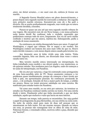 amor, me deixei arrastar... e me casei com ele, embora já tivesse um
marido.
A Segunda Guerra Mundial estava em pleno desenvolvimento, e
pouco depois meu segundo marido foi convocado a embarcar. Em seguida
meu primeiro marido retornou. Encontrei-me com ele e lhe pedi o
divórcio. Ele se sentiu profundamente magoado, mas vendo que eu estava
totalmente decidida, concedeu.
Passou-se quase um ano até que meu segundo marido voltasse de
sua viagem. Me encontrei com ele em Nova Iorque, e em nossa primeira
noite juntos decidi lhe confessar toda a verdade, esperando que
pudéssemos começar todo de novo, limpamente. Em vez de ouvir minha
confissão e mostrar que me amava, rejeitou-me. Enlouquecido, pediu a
anulação de nosso casamento.
Eu continuava em minha desesperada busca por amor. O segui até
Washington, e roguei que voltasse. Ele se negou a me receber. Em
Washington conheci um homem dez anos mais velho do que eu. Houve
outro tórrido romance, e seis meses depois estava casada pela terceira vez.
Aos dezessete anos já tinha vivido uma vida inteira. Tinha
cometido bigamia, feito um aborto, me divorciado duas vezes e estava
casada outra vez.
Meu terceiro marido estava interessado em interpretação. Eu
tinha trabalhado como modelo e me ofereci ajudar a nos mantermos, se
ele quisesse estudar. Nos mudamos para Los Angeles, onde ele começou a
ter aulas de interpretação, em Pasadena.
Ele era ator por natureza, e logo foi contratado como protagonista
de uma bem-sucedida série de TV. Nosso casamento começou a ter
problemas quase imediatamente, porque ele começou a fazer turnês por
todo o país, em apresentações pessoais. Eu continuava precisando de
amor... e de aceitação. Estando ele fora a maior parte do tempo, a solidão
me pesava. Dessa vez tentei procurar satisfação em uma carreira. Me
matriculei para estudar teatro em Pasadena.
Tal como meu marido, eu era atriz por natureza. Ao terminar os
estudos em Pasadena continuei minha carreira no teatro. Fui uma estrela
desde o início. Finalmente achei que tinha encontrado o que me daria
satisfação, aquilo que encheria o vazio que havia em meu interior.
Durante um tempo, tudo parecia se encaminhar. Em 1954 ganhei
o papel de protagonista da peça Bernardine, em sua estréia na costa oeste.
Na noite da estréia atuei para mais de duas mil pessoas que se
amontoaram no belo teatro. Foi um enorme sucesso. Quando eu estava
em cena, as pessoas não conseguiam tirar os olhos de cima de mim.
Patterson Greene, o renomado crítico, escreveu sobre a peça, dizendo que
era "incrível".
 