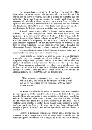 Eu representava o papel de Bernardine com perfeição. Mas
Bernardine, como eu mesma, não era mais do que uma ilusão. Não
existia. De pé sobre o cenário, ouvindo a ovação da multidão que me
aplaudia e dava vivas à minha atuação, me sentia irreal, como se não
estivesse ali. Mas de qualquer maneira, eu gostava disso, e bebia os
aplausos, as adulações, o reconhecimento e a aceitação com que meus fãs
me brindavam. Desfrutava e absorvia tudo. Para mim, ser amada e
admirada por fãs de todo o país era o máximo que podia desejar.
A seguir passei a outro tipo de ilusões. Assinei contrato com
Edward Small para protagonizar filmes. Ele disse que estava me
preparando para ser a maior estrela de Hollywood. Fui protagonista de
alguns filmes de Allied Artists, e alguns para a TV. Atuei no Playhouse 90
e O milionário, e fui co-protagonista de Chuck Conners, em alguns de
seus primeiros espetáculos. Eu não tinha problemas em trabalhar o dia
todo no set de filmagem e depois pegar um avião para ir trabalhar em
alguma peça de noite. Estava na crista de uma incrível onda de sucesso.
Mas as ondas finalmente se desfaziam em espuma e borbulhas... e
sempre voltavam para o mar. Eu continuava vazia.
Numa manhã de outubro saí cedo de casa. Ed e eu tínhamos
comprado uma bela mansão ao pé das colinas, em La Crescenta.
Enquanto dirigia meu próprio Cadillac, a caminho do estúdio em
Hollywood, comecei a me perguntar: "Para que tudo isto? por que faço
isto?" Essas perguntas existenciais provinham do profundo vazio que
havia em minha vida. Tinha todo: fama, dinheiro, um belo lar, um marido
atraente e famoso... Mas me sentia muito infeliz. Então lembrei de
algumas palavras de "Tam O'Shanter", de Robert Burn:
"Mas os prazeres são como um campo de papoulas;
colhida a flor, sua beleza se desvanece; ou como a neve
que cai no rio, branca por um momento, antes de fundir-
se para sempre".
Eu tinha me rodeado de todos os prazeres que meus sentidos
podiam apreciar. Tinha transformado a busca da felicidade em um
negócio. Nesse dia, enquanto ia para o estúdio, decidi traçar uma linha
debaixo de tudo que tinha, e fazer a soma. O resultado era zero. Lembrei
de um versículo de meus dias de escola dominical, na infância: "Tudo é
vaidade, como apanhar o vento". Desse dia em diante comecei a buscar
verdades espirituais. Mas eu não sabia que há duas fontes diferentes de
energia e poder espiritual. Em minha ignorância, fui em direção à
escuridão.
Comecei a freqüentar um grupo de oração que se reunia todas as
semanas em uma casa próxima. Mas ali nunca acontecia nada. Era tão
carente de poder como tinha sido a religião de minha infância. Como eu,
 