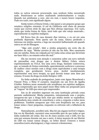 todos os outros estavam procurando, mas nenhum tinha encontrado
nada. Passávamos as noites analisando intelectualmente a oração.
Quando nos púnhamos a orar, não era real, e nunca houve respostas.
Tudo era vazio, sem significado algum.
Então tentei a Ciência Cristã, e daí passei a um pequeno grupo que
estudava religiões orientais. O sul de Califórnia está cheio de pessoas
vazias que correm atrás de algo que lhes ofereça esperança. Um vazio,
ainda que tenha forma de Deus, atrai tudo que não esteja amarrado...
especialmente os espíritos malignos.
Ed ficava fora de casa durante dias inteiros, e eu caí em uma
profunda depressão. Nem queria sair da cama. Estava perdendo o
interesse em minha carreira, e logo me encontrei balbuciando até quando
estava no set de filmagem.
"Algo está errado", falei a minha psiquiatra em certo dia de
setembro de 1959. "Minha carreira já não me faz feliz. Meu casamento
não me satisfaz. Sinto-me culpada por ter todas estas coisas que deveriam
me fazer feliz e, no entanto estou tão mal."
Ela me escutou com atenção e comentou sobre um novo método
de psicanálise com drogas que o doutor Sidney Cohen estava
experimentando na UCLA. Era uma nova droga, bastante controversa,
que, se tomada de forma controlada, aparentemente acelerava o processo
de análise: cinco sessões com a droga eram equivalentes a uma terapia
completa, que geralmente levava anos. Aceitei imediatamente
experimentar essa nova terapia, na qual deveria tomar uma dose por
semana. O nome da droga era ácido lisérgico: LSD.
Eu tinha acabado de protagonizar, junto com Agnes Moorehead e
Vincent Price, o filme O vampiro, inspirado em um livro de Agatha
Cristhie. Embora nesse momento não acreditasse em espíritos malignos,
agora compreendia que meu papel nesse filme tinha me preparado para
as "viagens" de LSD que estava por empreender.
Em 19 de setembro ingressei em uma instituição privada como
paciente ambulatorial. Minha psiquiatra, entusiasmada com o projeto,
assegurou-me que a droga faria com que minha mente se expandisse,
aprofundaria meu estado de consciência e seria a resposta a todos meus
problemas. Também assegurou que viria com freqüência me ver, para
tomar notas e fazer perguntas, enquanto eu estivesse sob a influência da
droga.
Naturalmente, acreditei nela. Mas foi um engano terrível e trágico.
Em vez de liberdade, encontrei uma escravidão pior do que todas as que
tinha conhecido até então. Em vez de cinco sessões com o LSD, tive 65:
uma por semana durante um ano e meio. A única maneira de me libertar
do LSD era tomar outras drogas, ou beber álcool. Comecei a tomar
mescalina (outro alucinógeno), e logo comecei a desmoronar.
 